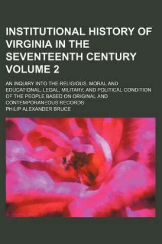 Cover of Institutional History of Virginia in the Seventeenth Century; An Inquiry Into the Religious, Moral and Educational, Legal, Military, and Political Condition of the People Based on Original and Contemporaneous Records Volume 2