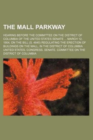 Cover of The Mall Parkway; Hearing Before the Committee on the District of Columbia of the United States Senate March 12, 1904, on the Bill (S. 4845) Regulating the Erection of Buildings on the Mall, in the District of Columbia