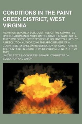 Cover of Conditions in the Paint Creek District, West Virginia; Hearings Before a Subcommittee of the Committee on Education and Labor, United States Senate, Sixty-Third Congress, First Session, Pursuant to S. Res. 37, a Resolution Authorizing the Appointment of a