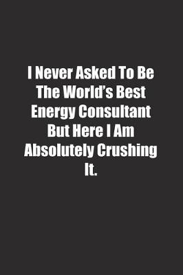 Book cover for I Never Asked To Be The World's Best Energy Consultant But Here I Am Absolutely Crushing It.