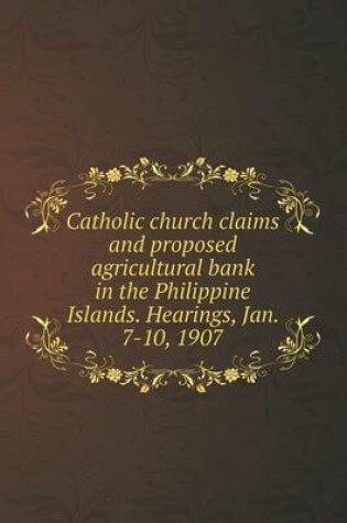 Cover of Catholic church claims and proposed agricultural bank in the Philippine Islands. Hearings, Jan. 7-10, 1907