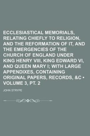 Cover of Ecclesiastical Memorials, Relating Chiefly to Religion, and the Reformation of It, and the Emergencies of the Church of England Under King Henry VIII, King Edward VI, and Queen Mary I (Volume 3, PT. 2); With Large Appendixes, Containing Original Papers,