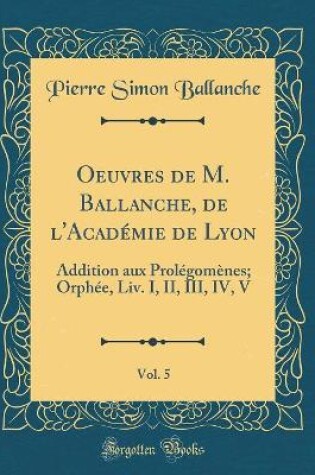 Cover of Oeuvres de M. Ballanche, de l'Académie de Lyon, Vol. 5: Addition aux Prolégomènes; Orphée, Liv. I, II, III, IV, V (Classic Reprint)