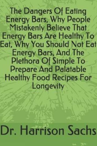 Cover of The Dangers Of Eating Energy Bars, Why People Mistakenly Believe That Energy Bars Are Healthy To Eat, Why You Should Not Eat Energy Bars, And The Plethora Of Simple To Prepare And Palatable Healthy Food Recipes For Longevity
