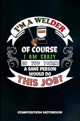 Cover of I Am a Welder of Course I Am Crazy Do You Think a Sane Person Would Do This Job