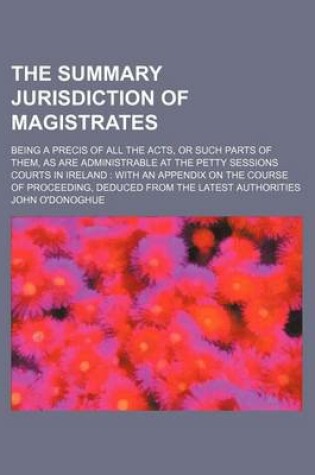 Cover of The Summary Jurisdiction of Magistrates; Being a Precis of All the Acts, or Such Parts of Them, as Are Administrable at the Petty Sessions Courts in Ireland