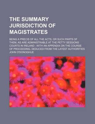 Book cover for The Summary Jurisdiction of Magistrates; Being a Precis of All the Acts, or Such Parts of Them, as Are Administrable at the Petty Sessions Courts in Ireland