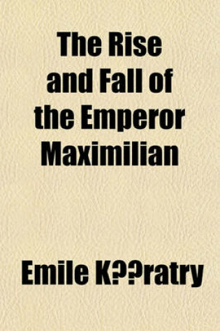 Cover of The Rise and Fall of the Emperor Maximilian; A Narrative of the Mexican Empire, 1861-7. from Authentic Documents. with the Imperial Correspondence