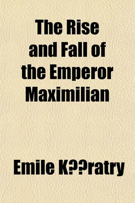 Book cover for The Rise and Fall of the Emperor Maximilian; A Narrative of the Mexican Empire, 1861-7. from Authentic Documents. with the Imperial Correspondence