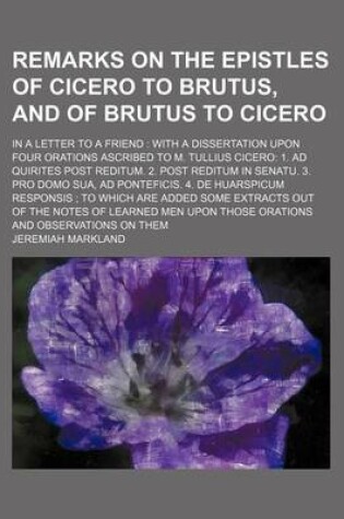 Cover of Remarks on the Epistles of Cicero to Brutus, and of Brutus to Cicero; In a Letter to a Friend with a Dissertation Upon Four Orations Ascribed to M. Tullius Cicero 1. Ad Quirites Post Reditum. 2. Post Reditum in Senatu. 3. Pro Domo Sua, Ad Ponteficis. 4. D