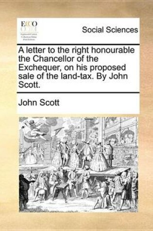 Cover of A Letter to the Right Honourable the Chancellor of the Exchequer, on His Proposed Sale of the Land-Tax. by John Scott.