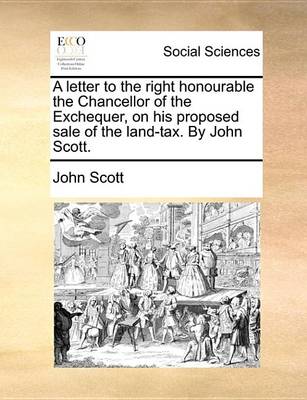 Book cover for A Letter to the Right Honourable the Chancellor of the Exchequer, on His Proposed Sale of the Land-Tax. by John Scott.