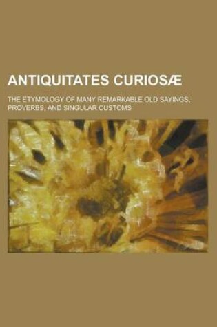 Cover of Antiquitates Curios; The Etymology of Many Remarkable Old Sayings, Proverbs, and Singular Customs