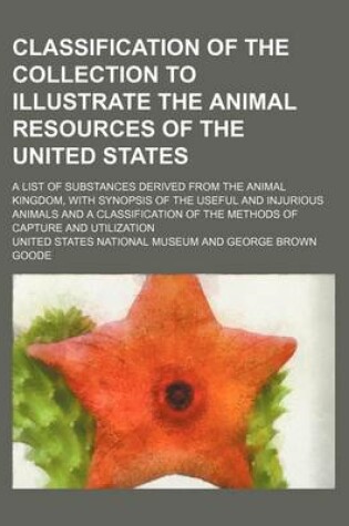 Cover of Classification of the Collection to Illustrate the Animal Resources of the United States; A List of Substances Derived from the Animal Kingdom, with Synopsis of the Useful and Injurious Animals and a Classification of the Methods of