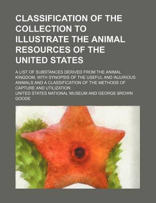 Book cover for Classification of the Collection to Illustrate the Animal Resources of the United States; A List of Substances Derived from the Animal Kingdom, with Synopsis of the Useful and Injurious Animals and a Classification of the Methods of