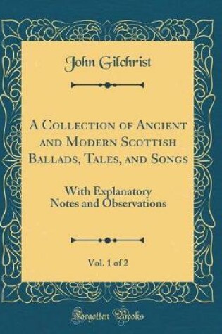 Cover of A Collection of Ancient and Modern Scottish Ballads, Tales, and Songs, Vol. 1 of 2: With Explanatory Notes and Observations (Classic Reprint)