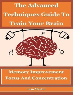 Book cover for The Advanced Techniques Guide to Train Your Brain : Memory Improvement, Focus and Concentration