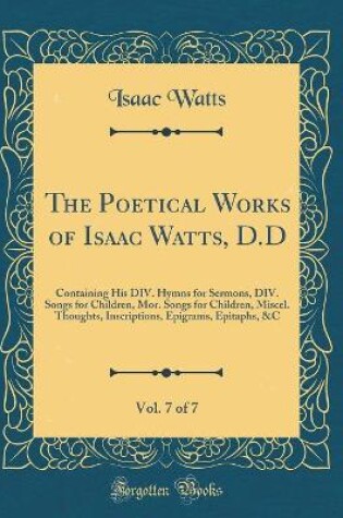 Cover of The Poetical Works of Isaac Watts, D.D, Vol. 7 of 7: Containing His DIV. Hymns for Sermons, DIV. Songs for Children, Mor. Songs for Children, Miscel. Thoughts, Inscriptions, Epigrams, Epitaphs, &C (Classic Reprint)