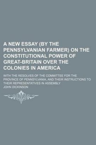 Cover of A New Essay by the Pennsylvanian Farmer on the Constitutional Power of Great-Britain Over the Colonies in America; With the Resolves of the Committe