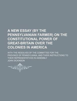 Book cover for A New Essay by the Pennsylvanian Farmer on the Constitutional Power of Great-Britain Over the Colonies in America; With the Resolves of the Committe