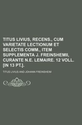 Cover of Titus Livius, Recens., Cum Varietate Lectionum Et Selectis Comm., Item Supplementa J. Freinshemii, Curante N.E. Lemaire. 12 Voll. [In 13 PT.].