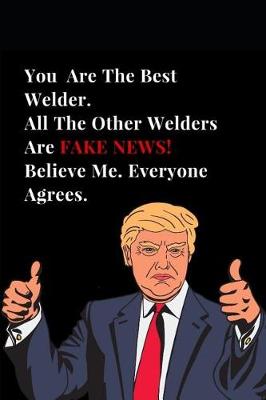 Book cover for You Are the Best Welder. All Other Welders Are Fake News! Believe Me. Everyone Agrees.