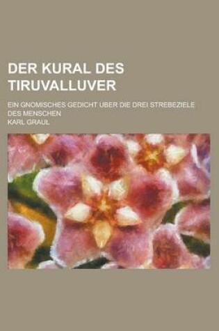 Cover of Der Kural Des Tiruvalluver; Ein Gnomisches Gedicht Uber Die Drei Strebeziele Des Menschen