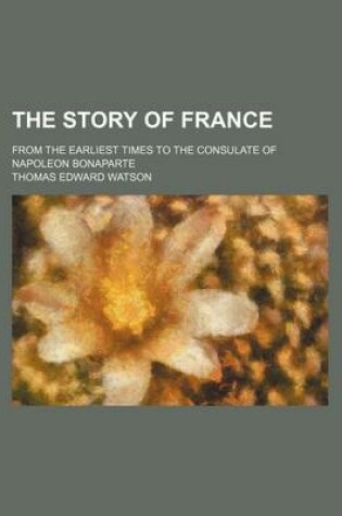 Cover of The Story of France; From the Earliest Times to the Consulate of Napoleon Bonaparte