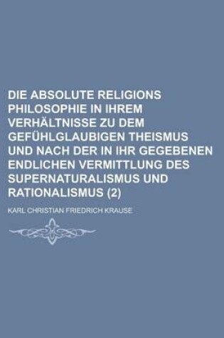 Cover of Die Absolute Religions Philosophie in Ihrem Verhaltnisse Zu Dem Gefuhlglaubigen Theismus Und Nach Der in Ihr Gegebenen Endlichen Vermittlung Des Super