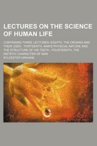 Cover of Lectures on the Science of Human Life; Containing Three Lectures--Eighth, the Organs and Their Uses Thirteenth, Man's Physical Nature and the Structure of His Teeth Fourteenth, the Dietetic Character of Man