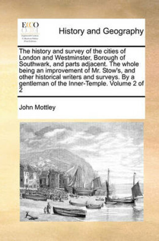 Cover of The History and Survey of the Cities of London and Westminster, Borough of Southwark, and Parts Adjacent. the Whole Being an Improvement of Mr. Stow's, and Other Historical Writers and Surveys. by a Gentleman of the Inner-Temple. Volume 2 of 2