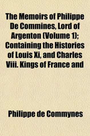 Cover of The Memoirs of Philippe de Commines, Lord of Argenton (Volume 1); Containing the Histories of Louis XI, and Charles VIII. Kings of France and