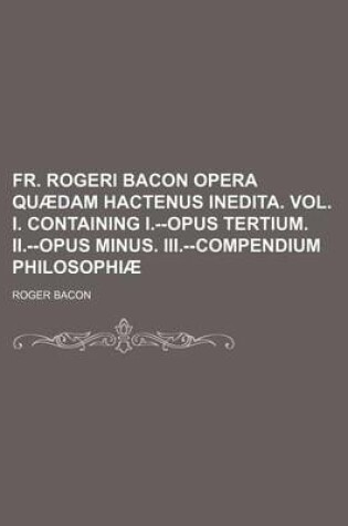 Cover of Fr. Rogeri Bacon Opera Quaedam Hactenus Inedita. Vol. I. Containing I.--Opus Tertium. II.--Opus Minus. III.--Compendium Philosophiae