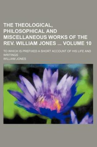 Cover of The Theological, Philosophical and Miscellaneous Works of the REV. William Jones Volume 10; To Which Is Prefixed a Short Account of His Life and Writings