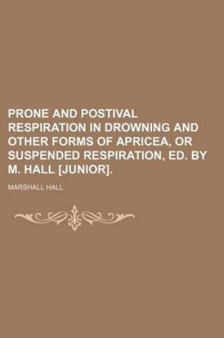 Cover of Prone and Postival Respiration in Drowning and Other Forms of Apricea, or Suspended Respiration, Ed. by M. Hall [Junior].