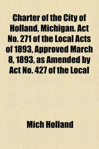 Cover of Charter of the City of Holland, Michigan. ACT No. 271 of the Local Acts of 1893, Approved March 8, 1893, as Amended by ACT No. 427 of the Local Acts of 1899, ACT No. 273 of Local Acts of 1903, ACT No. 500 of Local Acts of 1905, and Acts Nos. 417 and 737