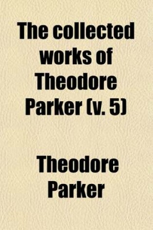 Cover of The Collected Works of Theodore Parker (Volume 5); Discourses of Slavery. Minister of the Twenty-Eighth Congregational Society at Boston, U.S. Containing His Theological, Polemical, and Critical Writings, Sermons, Speeches, and Addresses, and Literary Miscella
