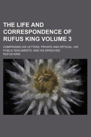 Cover of The Life and Correspondence of Rufus King; Comprising His Letters, Private and Official, His Public Documents, and His Speeches Volume 3