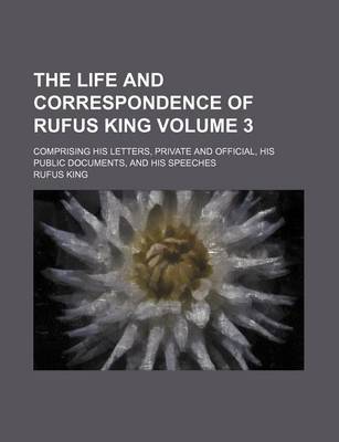 Book cover for The Life and Correspondence of Rufus King; Comprising His Letters, Private and Official, His Public Documents, and His Speeches Volume 3