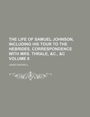 Book cover for The Life of Samuel Johnson, Including His Tour to the Hebrides, Correspondence with Mrs. Thrale, &C., &C Volume 8