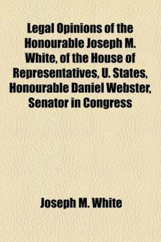 Cover of Legal Opinions of the Honourable Joseph M. White, of the House of Representatives, U. States, Honourable Daniel Webster, Senator in Congress