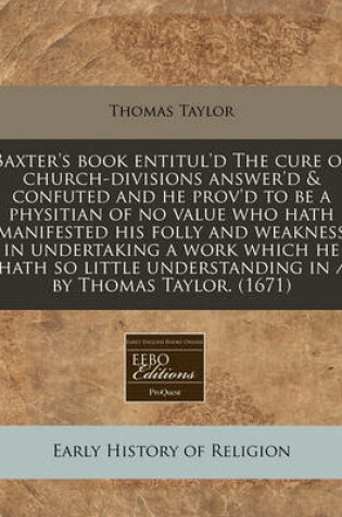 Cover of Baxter's Book Entitul'd the Cure of Church-Divisions Answer'd & Confuted and He Prov'd to Be a Physitian of No Value Who Hath Manifested His Folly and Weakness in Undertaking a Work Which He Hath So Little Understanding in / By Thomas Taylor. (1671)