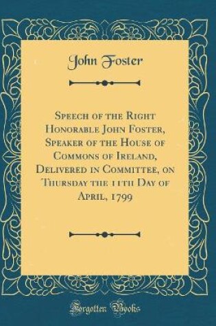 Cover of Speech of the Right Honorable John Foster, Speaker of the House of Commons of Ireland, Delivered in Committee, on Thursday the 11th Day of April, 1799 (Classic Reprint)