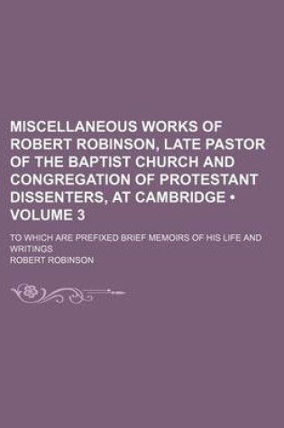 Cover of Miscellaneous Works of Robert Robinson, Late Pastor of the Baptist Church and Congregation of Protestant Dissenters, at Cambridge (Volume 3); To Which Are Prefixed Brief Memoirs of His Life and Writings