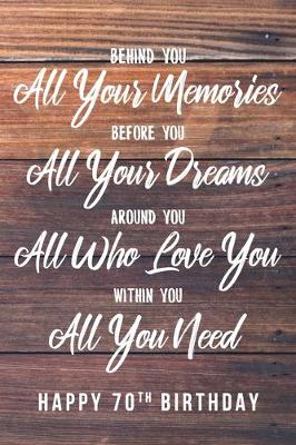 Book cover for Behind You All Your Memories. Before You All Your Dreams. Around You All Who Love You. Within You All You Need. Happy 70th Birthday