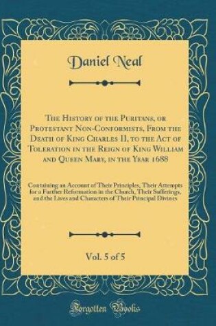 Cover of The History of the Puritans, or Protestant Non-Conformists, from the Death of King Charles II, to the Act of Toleration in the Reign of King William and Queen Mary, in the Year 1688, Vol. 5 of 5
