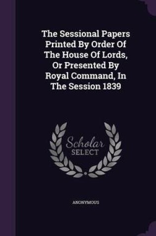 Cover of The Sessional Papers Printed by Order of the House of Lords, or Presented by Royal Command, in the Session 1839