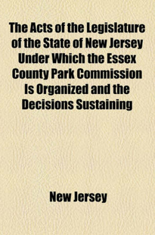 Cover of The Acts of the Legislature of the State of New Jersey Under Which the Essex County Park Commission Is Organized and the Decisions Sustaining