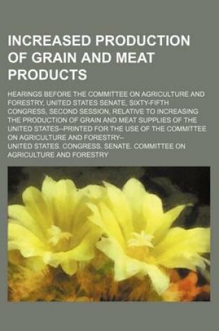 Cover of Increased Production of Grain and Meat Products; Hearings Before the Committee on Agriculture and Forestry, United States Senate, Sixty-Fifth Congress, Second Session, Relative to Increasing the Production of Grain and Meat Supplies of the United States--P