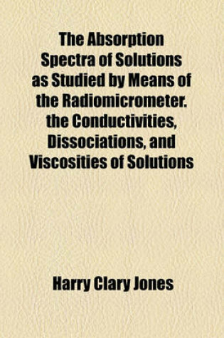 Cover of The Absorption Spectra of Solutions as Studied by Means of the Radiomicrometer. the Conductivities, Dissociations, and Viscosities of Solutions